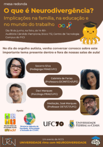 Mesa redonda O que é Neurodivergência? Implicações na família, na educação e no mundo do trabalho. No dia do orgulho autista, venha conversar conosco sobre este importante tema presente dentro e fora de nossas salas de aula! Participantes: Socorro Silva (Pedagoga PRAE/UFC), Gabriela de Farias (Professora DCINF/CH/UFC), Davi Marques (Psicólogo PRAE/UFC) e Mediação, José Marques (Professor DETI/CT/UFC). dia 18 de junho quarta feira de 14 as 16. Auditório Candido Pamplona, Bloco 712, Centro de Tecnologia, Campus do Pici (UFC) Participantes: Socorro Silva (Pedagoga PRAE/UFC), Gabriela de Farias (Professora DCINF/CH/UFC), Davi Marques (Psicólogo PRAE/UFC) e Mediação, José Marques (Professor DETI/CT/UFC). apoio ufc inclui e diretoria adjunta de esquidade, diversidade e inclusão do CT, UFC e ufc 70 anos. um evento de ACCSuniversidade rima com neurodiversidade 
